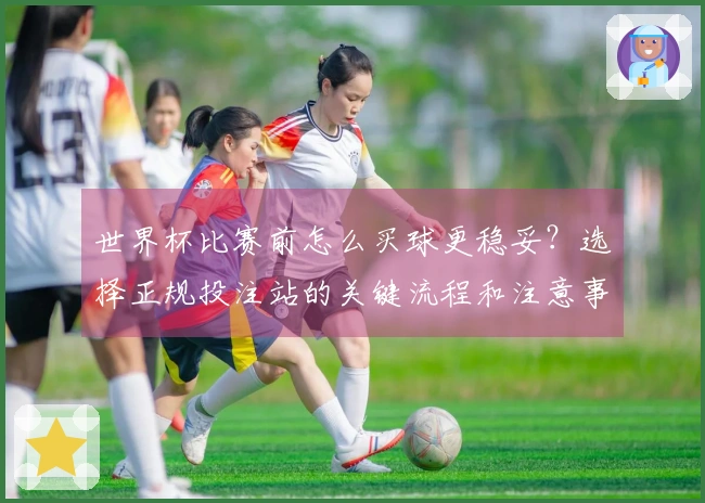 世界杯比赛前怎么买球更稳妥？选择正规投注站的关键流程和注意事项