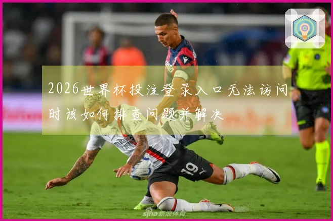 2026世界杯投注登录入口无法访问时该如何排查问题并解决